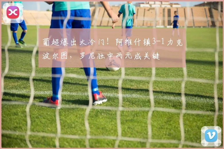 葡超爆出大冷门！阿维什镇3-1力克波尔图，罗尼独中两元成关键