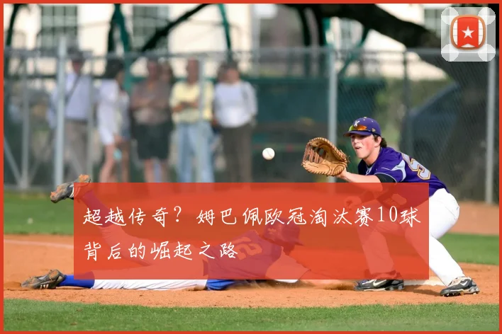 超越传奇？姆巴佩欧冠淘汰赛10球背后的崛起之路