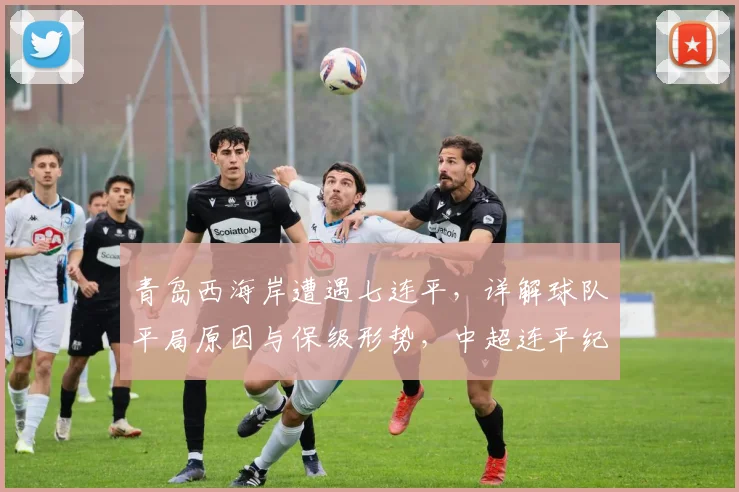 青岛西海岸遭遇七连平,详解球队平局原因与保级形势,中超连平纪录恐被改写