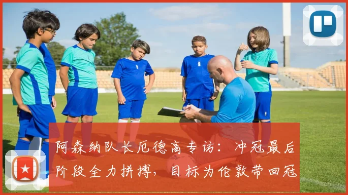 阿森纳队长厄德高专访:冲冠最后阶段全力拼搏,目标为伦敦带回冠军奖杯