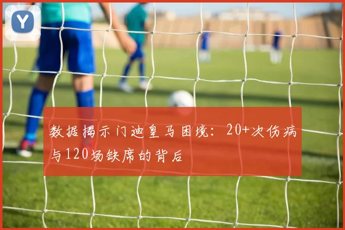 数据揭示门迪皇马困境：20+次伤病与120场缺席的背后