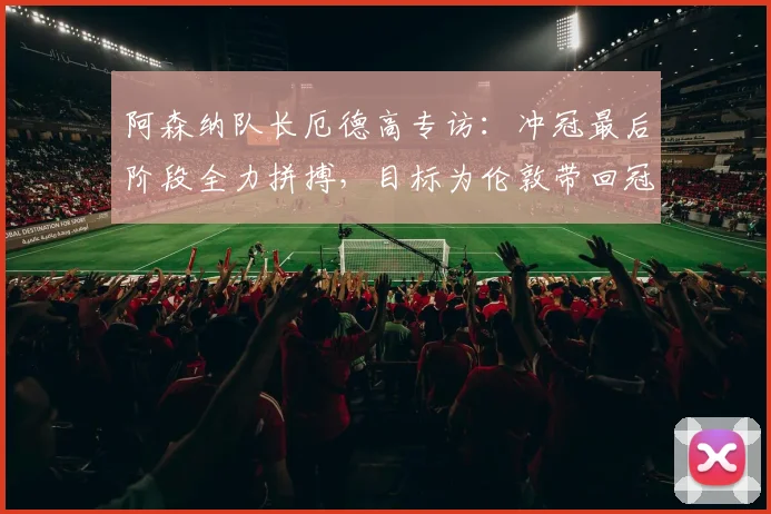阿森纳队长厄德高专访：冲冠最后阶段全力拼搏，目标为伦敦带回冠军奖杯