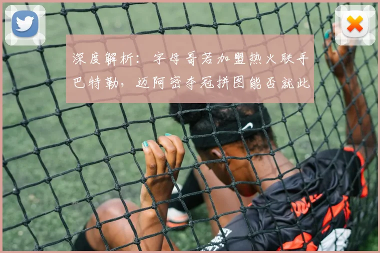 深度解析：字母哥若加盟热火联手巴特勒，迈阿密夺冠拼图能否就此完整？