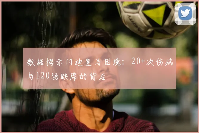 数据揭示门迪皇马困境：20+次伤病与120场缺席的背后