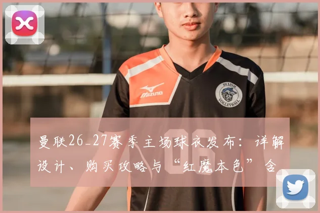 曼联26_27赛季主场球衣发布：详解设计、购买攻略与“红魔本色”含义