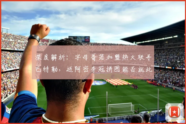 深度解析:字母哥若加盟热火联手巴特勒,迈阿密夺冠拼图能否就此完整?