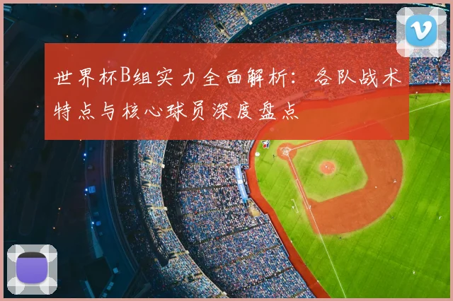 世界杯B组实力全面解析：各队战术特点与核心球员深度盘点