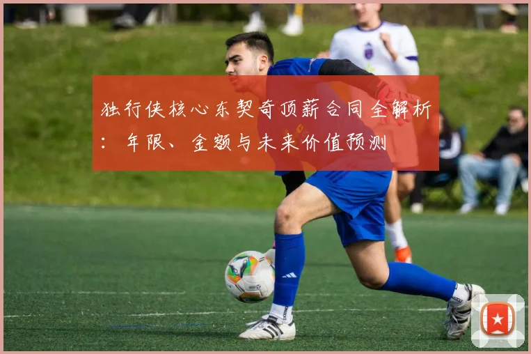 独行侠核心东契奇顶薪合同全解析：年限、金额与未来价值预测