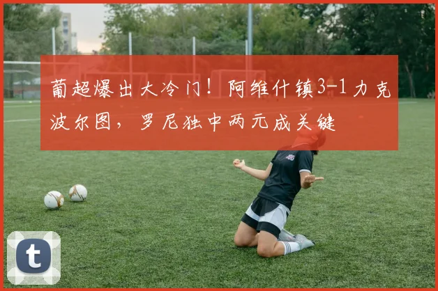 葡超爆出大冷门!阿维什镇3-1力克波尔图,罗尼独中两元成关键